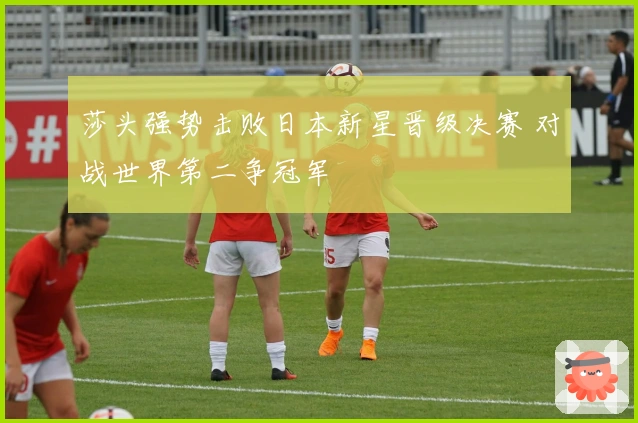 莎头强势击败日本新星晋级决赛 对战世界第二争冠军