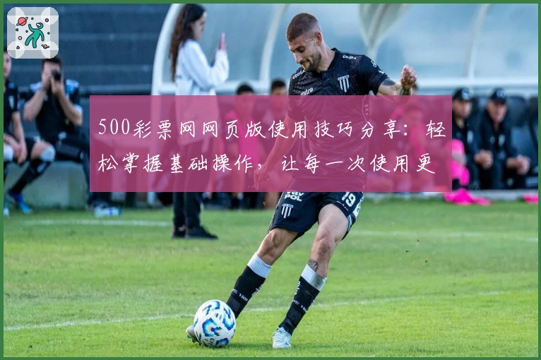 500彩票网网页版使用技巧分享:轻松掌握基础操作,让每一次使用更便捷