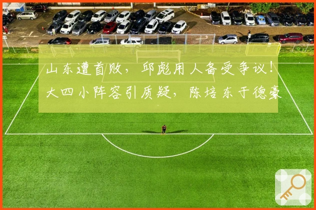 山东遭首败，邱彪用人备受争议！大四小阵容引质疑，陈培东于德豪表现堪忧！