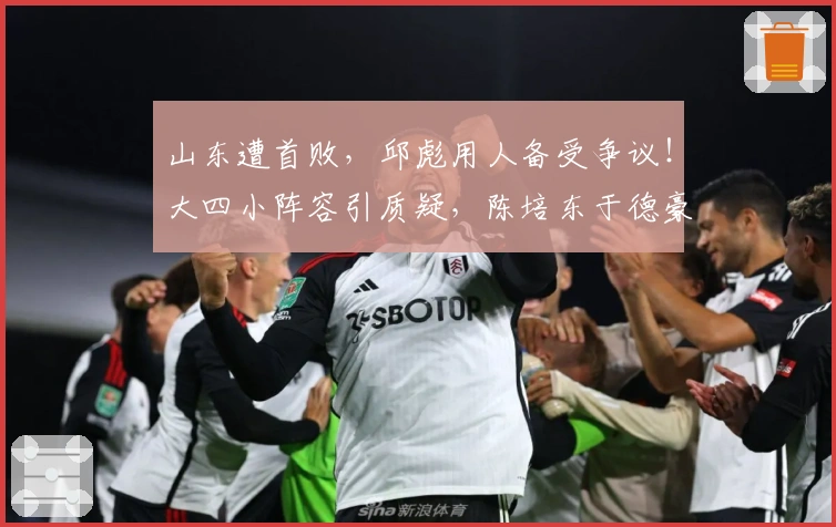 山东遭首败，邱彪用人备受争议！大四小阵容引质疑，陈培东于德豪表现堪忧！
