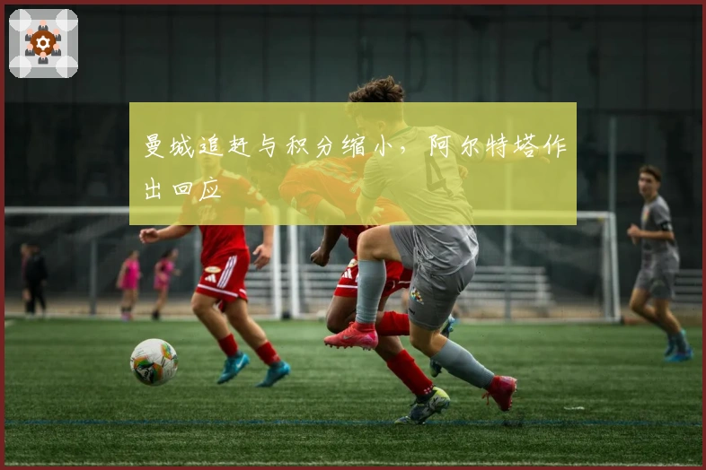 曼城追赶与积分缩小，阿尔特塔作出回应