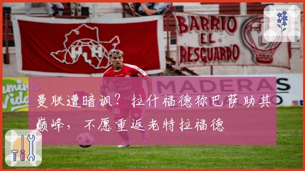 曼联遭暗讽？拉什福德称巴萨助其巅峰，不愿重返老特拉福德