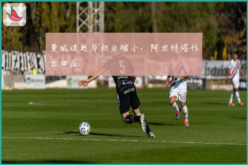 曼城追赶与积分缩小，阿尔特塔作出回应