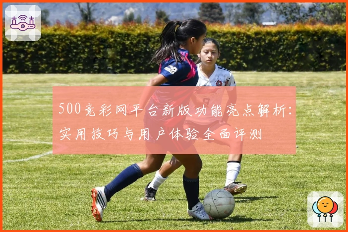 500竞彩网平台新版功能亮点解析：实用技巧与用户体验全面评测