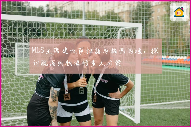 MLS主席建议萨拉赫与梅西沟通，探讨脱离利物浦的重大方案
