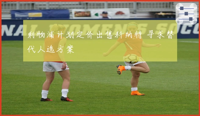 利物浦计划定价出售科纳特 寻求替代人选方案