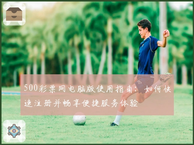 500彩票网电脑版使用指南：如何快速注册并畅享便捷服务体验
