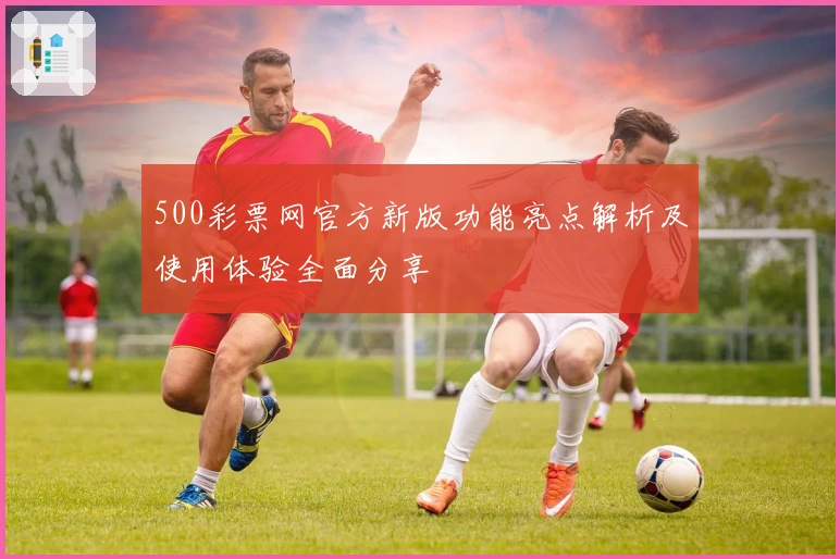 500彩票网官方新版功能亮点解析及使用体验全面分享