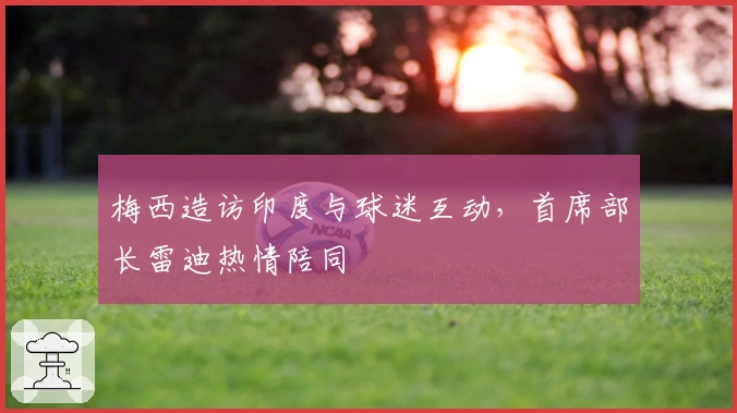 梅西造访印度与球迷互动，首席部长雷迪热情陪同