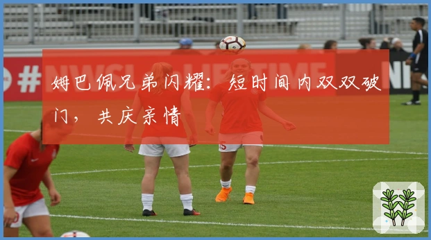 姆巴佩兄弟闪耀：短时间内双双破门，共庆亲情