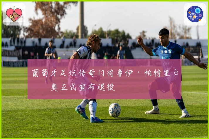 葡萄牙足坛传奇门将鲁伊·帕特里西奥正式宣布退役