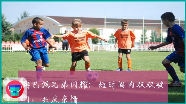 姆巴佩兄弟闪耀：短时间内双双破门，共庆亲情